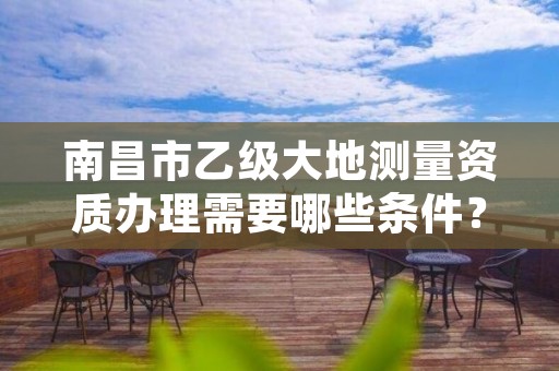 南昌市乙级大地测量资质办理需要哪些条件?