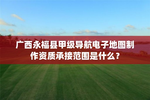 广西永福县甲级导航电子地图制作资质承接范围是什么?
