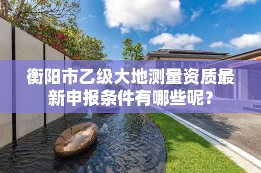 衡阳市乙级大地测量资质最新申报条件有哪些呢?