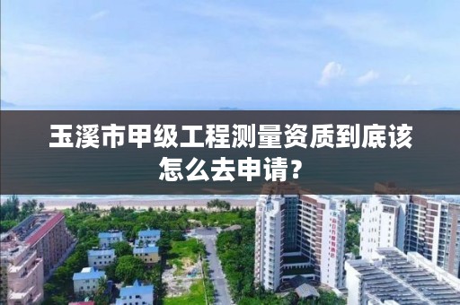 玉溪市甲级工程测量资质到底该怎么去申请?
