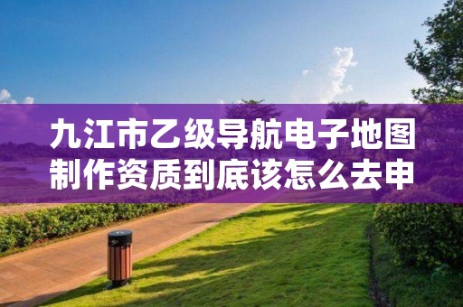 九江市乙级导航电子地图制作资质到底该怎么去申请?