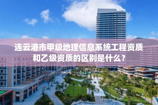 连云港市甲级地理信息系统工程资质和乙级资质的区别是什么?