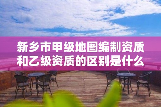 新乡市甲级地图编制资质和乙级资质的区别是什么？