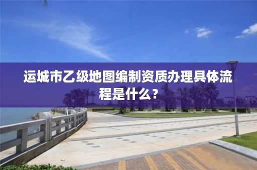 运城市乙级地图编制资质办理具体流程是什么?