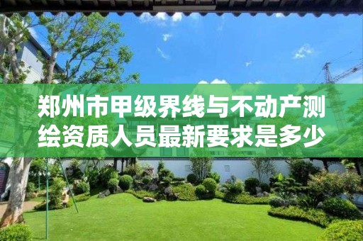 郑州市甲级界线与不动产测绘资质人员最新要求是多少?