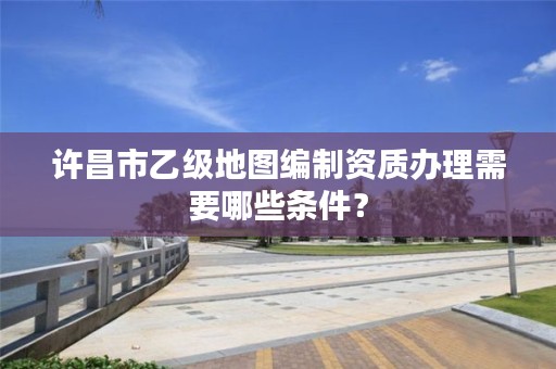 许昌市乙级地图编制资质办理需要哪些条件？