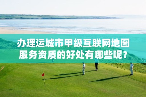 办理运城市甲级互联网地图服务资质的好处有哪些呢?