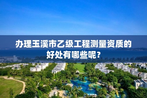 办理玉溪市乙级工程测量资质的好处有哪些呢？