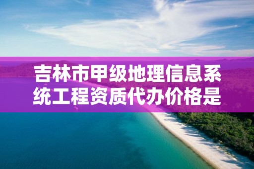 吉林市甲级地理信息系统工程资质代办价格是多少钱呢？
