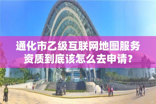 通化市乙级互联网地图服务资质到底该怎么去申请？