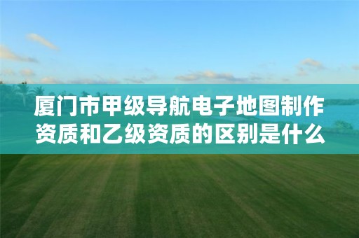 厦门市甲级导航电子地图制作资质和乙级资质的区别是什么?