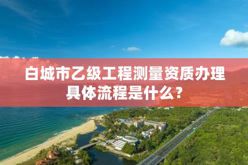 白城市乙级工程测量资质办理具体流程是什么？