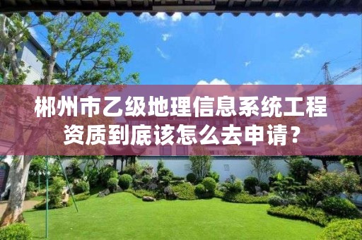 郴州市乙级地理信息系统工程资质到底该怎么去申请?