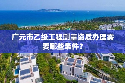 广元市乙级工程测量资质办理需要哪些条件?