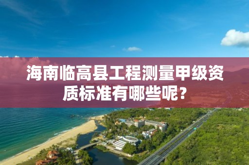 海南临高县工程测量甲级资质标准有哪些呢?