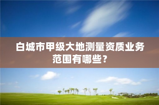 白城市甲级大地测量资质业务范围有哪些？