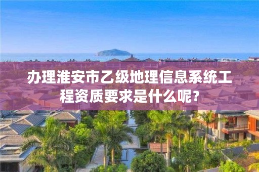 办理淮安市乙级地理信息系统工程资质要求是什么呢?