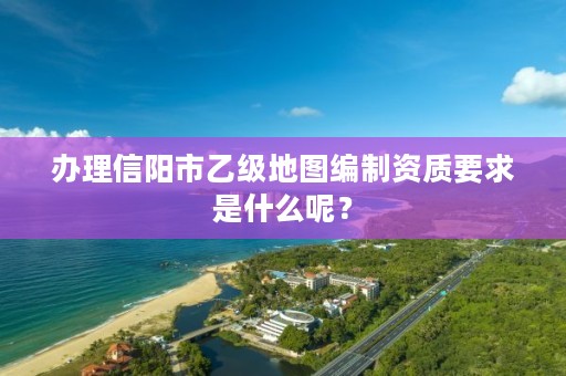 办理信阳市乙级地图编制资质要求是什么呢？