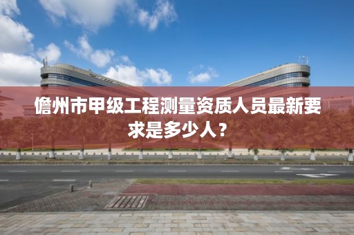 儋州市甲级工程测量资质人员最新要求是多少人?
