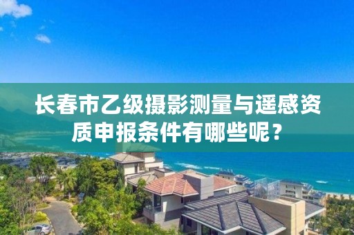 长春市乙级摄影测量与遥感资质申报条件有哪些呢？