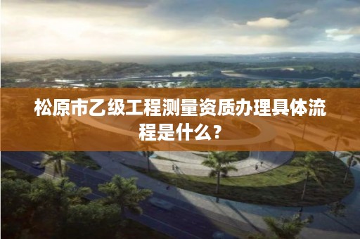 松原市乙级工程测量资质办理具体流程是什么？