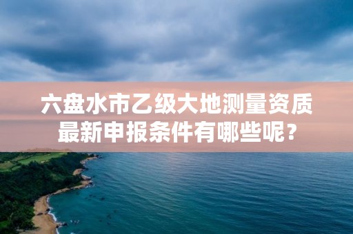 六盘水市乙级大地测量资质最新申报条件有哪些呢?
