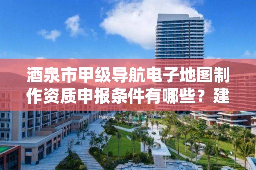 酒泉市甲级导航电子地图制作资质申报条件有哪些?建议收藏!