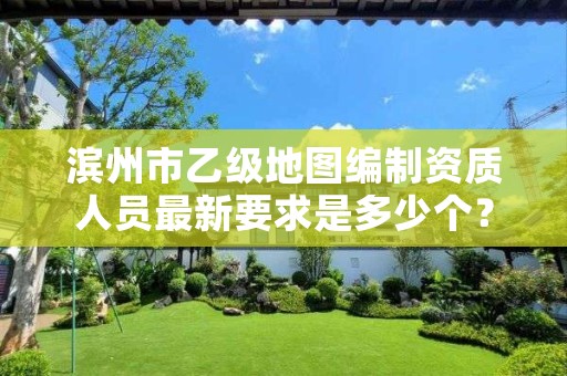 滨州市乙级地图编制资质人员最新要求是多少个?