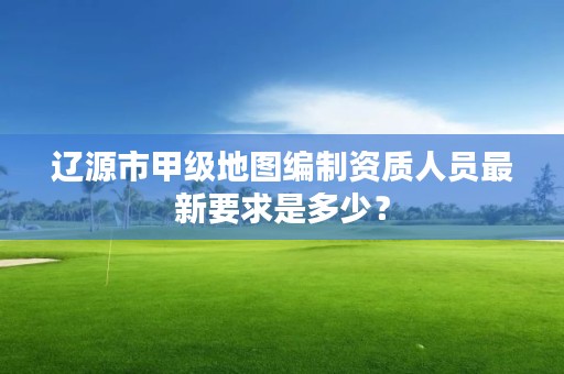 辽源市甲级地图编制资质人员最新要求是多少？