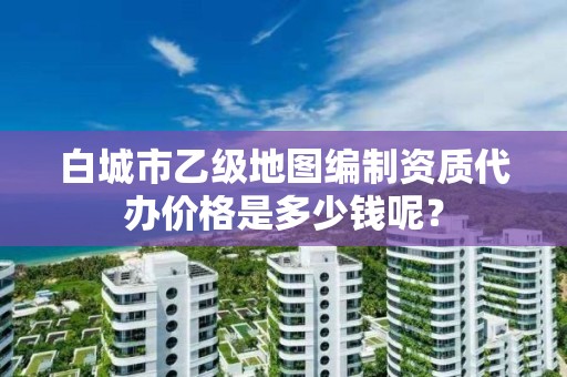 白城市乙级地图编制资质代办价格是多少钱呢？