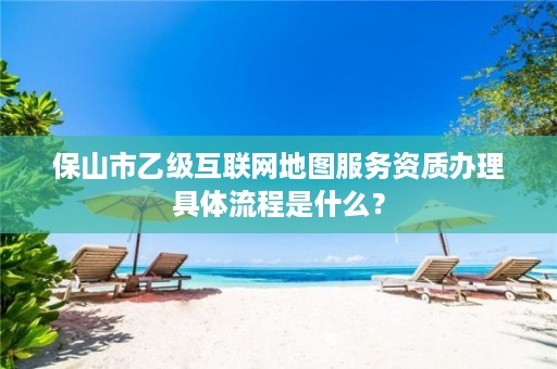 保山市乙级互联网地图服务资质办理具体流程是什么?