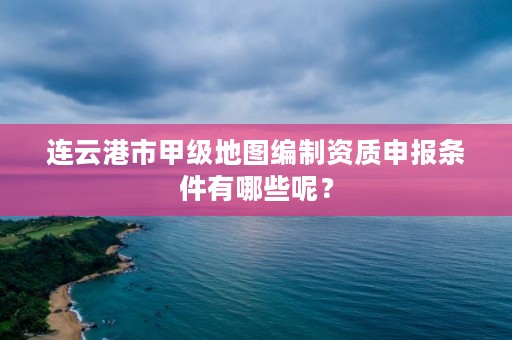 连云港市甲级地图编制资质申报条件有哪些呢?