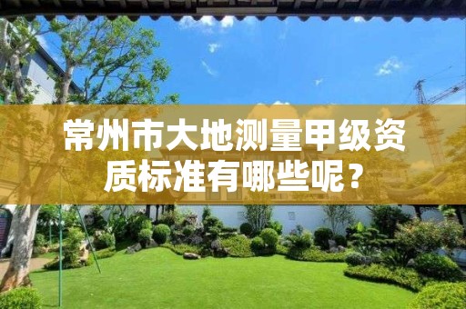 常州市大地测量甲级资质标准有哪些呢?