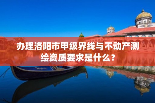 办理洛阳市甲级界线与不动产测绘资质要求是什么?