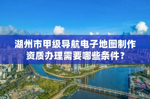 湖州市甲级导航电子地图制作资质办理需要哪些条件?