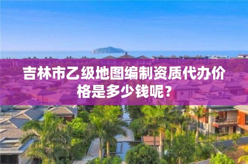 吉林市乙级地图编制资质代办价格是多少钱呢？