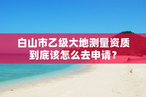 白山市乙级大地测量资质到底该怎么去申请？
