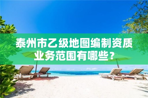 泰州市乙级地图编制资质业务范围有哪些?