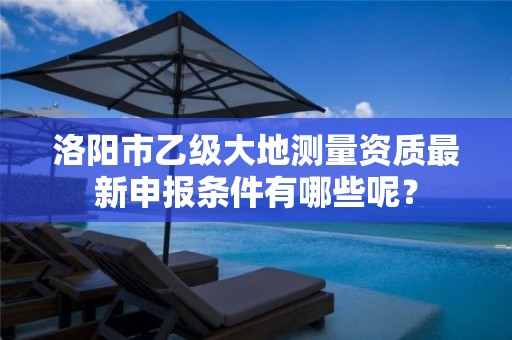 洛阳市乙级大地测量资质最新申报条件有哪些呢?