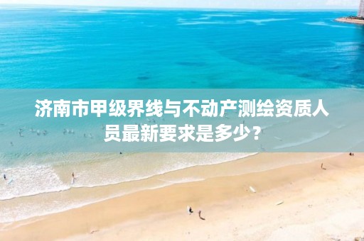 济南市甲级界线与不动产测绘资质人员最新要求是多少?