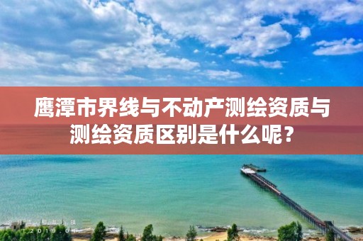 鹰潭市界线与不动产测绘资质与测绘资质区别是什么呢?