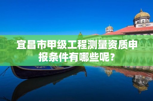 宜昌市甲级工程测量资质申报条件有哪些呢?