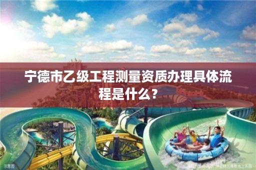 宁德市乙级工程测量资质办理具体流程是什么?