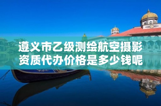 遵义市乙级测绘航空摄影资质代办价格是多少钱呢?