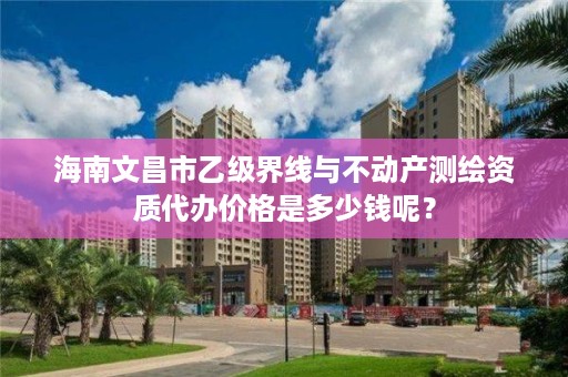 海南文昌市乙级界线与不动产测绘资质代办价格是多少钱呢？