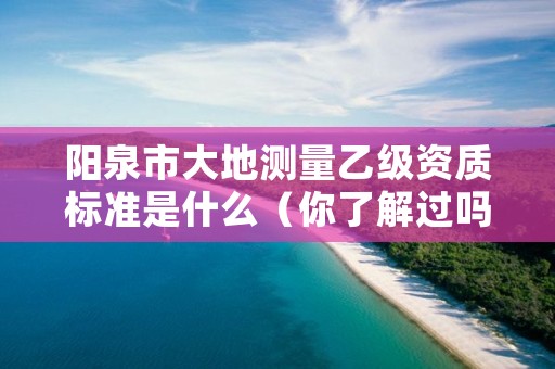 阳泉市大地测量乙级资质标准是什么(你了解过吗)