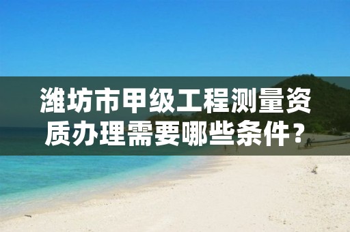 潍坊市甲级工程测量资质办理需要哪些条件?