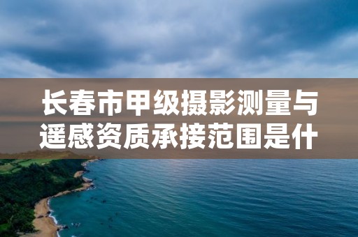 长春市甲级摄影测量与遥感资质承接范围是什么？