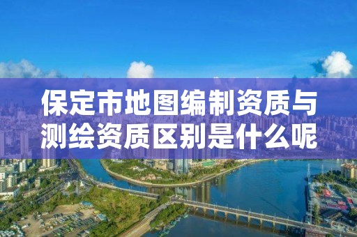 保定市地图编制资质与测绘资质区别是什么呢?