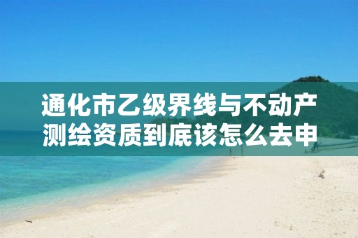 通化市乙级界线与不动产测绘资质到底该怎么去申请？